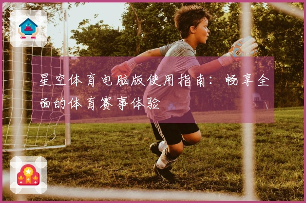 星空体育电脑版使用指南：畅享全面的体育赛事体验