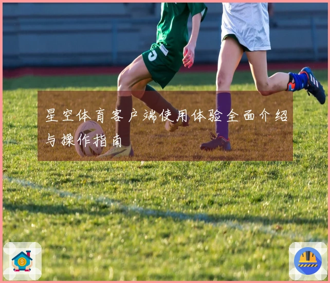 星空体育客户端使用体验全面介绍与操作指南