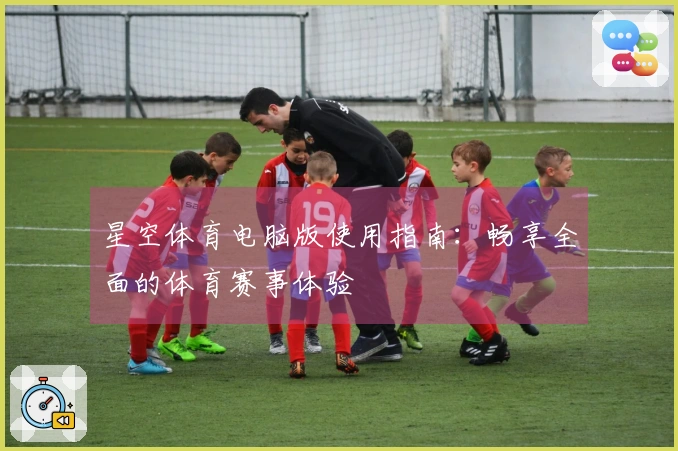 星空体育电脑版使用指南：畅享全面的体育赛事体验